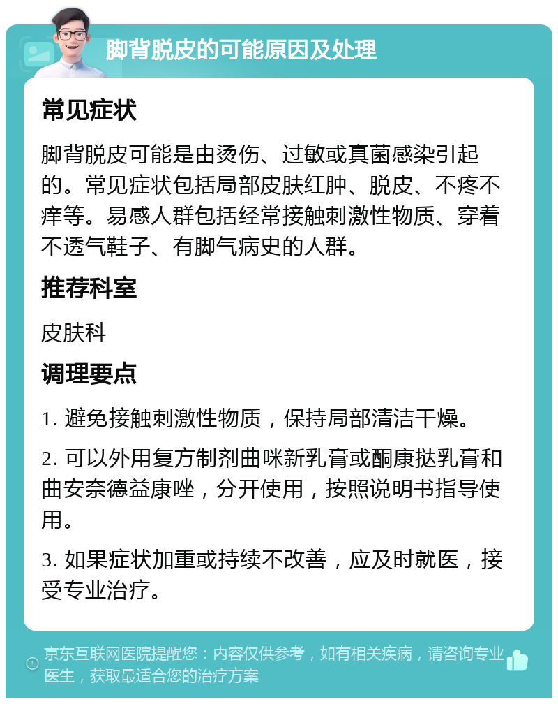 脚背脱皮的可能原因及处理 常见症状 脚背脱皮可能是由烫伤、过敏或真菌感染引起的。常见症状包括局部皮肤红肿、脱皮、不疼不痒等。易感人群包括经常接触刺激性物质、穿着不透气鞋子、有脚气病史的人群。 推荐科室 皮肤科 调理要点 1. 避免接触刺激性物质，保持局部清洁干燥。 2. 可以外用复方制剂曲咪新乳膏或酮康挞乳膏和曲安奈德益康唑，分开使用，按照说明书指导使用。 3. 如果症状加重或持续不改善，应及时就医，接受专业治疗。