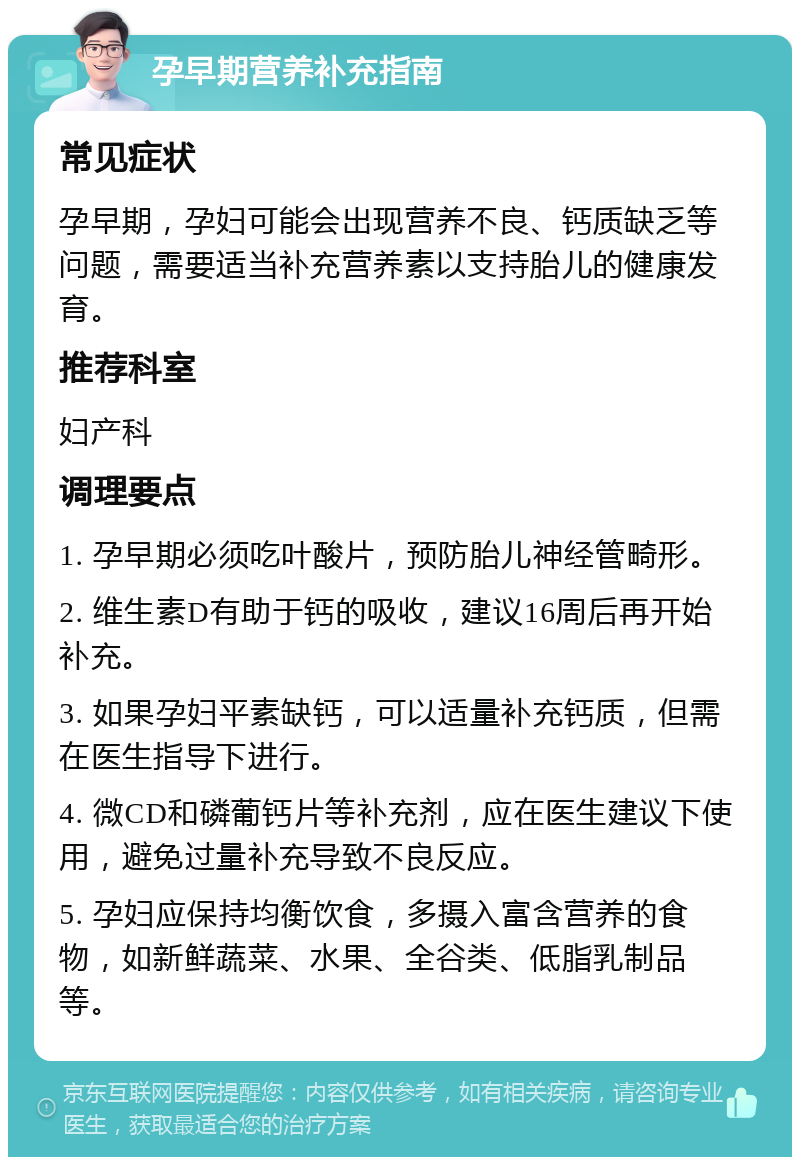 孕早期营养补充指南 常见症状 孕早期，孕妇可能会出现营养不良、钙质缺乏等问题，需要适当补充营养素以支持胎儿的健康发育。 推荐科室 妇产科 调理要点 1. 孕早期必须吃叶酸片，预防胎儿神经管畸形。 2. 维生素D有助于钙的吸收，建议16周后再开始补充。 3. 如果孕妇平素缺钙，可以适量补充钙质，但需在医生指导下进行。 4. 微CD和磷葡钙片等补充剂，应在医生建议下使用，避免过量补充导致不良反应。 5. 孕妇应保持均衡饮食，多摄入富含营养的食物，如新鲜蔬菜、水果、全谷类、低脂乳制品等。