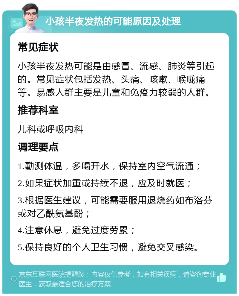 小孩半夜发热的可能原因及处理 常见症状 小孩半夜发热可能是由感冒、流感、肺炎等引起的。常见症状包括发热、头痛、咳嗽、喉咙痛等。易感人群主要是儿童和免疫力较弱的人群。 推荐科室 儿科或呼吸内科 调理要点 1.勤测体温，多喝开水，保持室内空气流通； 2.如果症状加重或持续不退，应及时就医； 3.根据医生建议，可能需要服用退烧药如布洛芬或对乙酰氨基酚； 4.注意休息，避免过度劳累； 5.保持良好的个人卫生习惯，避免交叉感染。