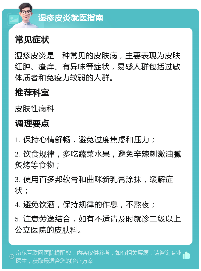 湿疹皮炎就医指南 常见症状 湿疹皮炎是一种常见的皮肤病，主要表现为皮肤红肿、瘙痒、有异味等症状，易感人群包括过敏体质者和免疫力较弱的人群。 推荐科室 皮肤性病科 调理要点 1. 保持心情舒畅，避免过度焦虑和压力； 2. 饮食规律，多吃蔬菜水果，避免辛辣刺激油腻炙烤等食物； 3. 使用百多邦软膏和曲咪新乳膏涂抹，缓解症状； 4. 避免饮酒，保持规律的作息，不熬夜； 5. 注意劳逸结合，如有不适请及时就诊二级以上公立医院的皮肤科。