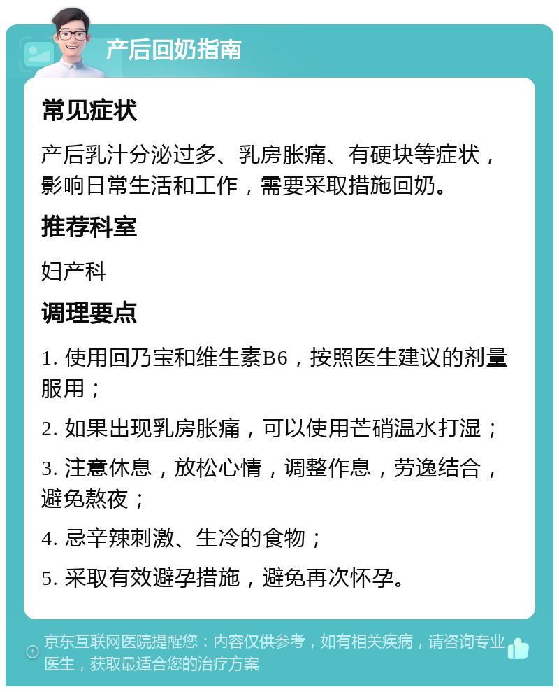 产后回奶指南 常见症状 产后乳汁分泌过多、乳房胀痛、有硬块等症状，影响日常生活和工作，需要采取措施回奶。 推荐科室 妇产科 调理要点 1. 使用回乃宝和维生素B6，按照医生建议的剂量服用； 2. 如果出现乳房胀痛，可以使用芒硝温水打湿； 3. 注意休息，放松心情，调整作息，劳逸结合，避免熬夜； 4. 忌辛辣刺激、生冷的食物； 5. 采取有效避孕措施，避免再次怀孕。