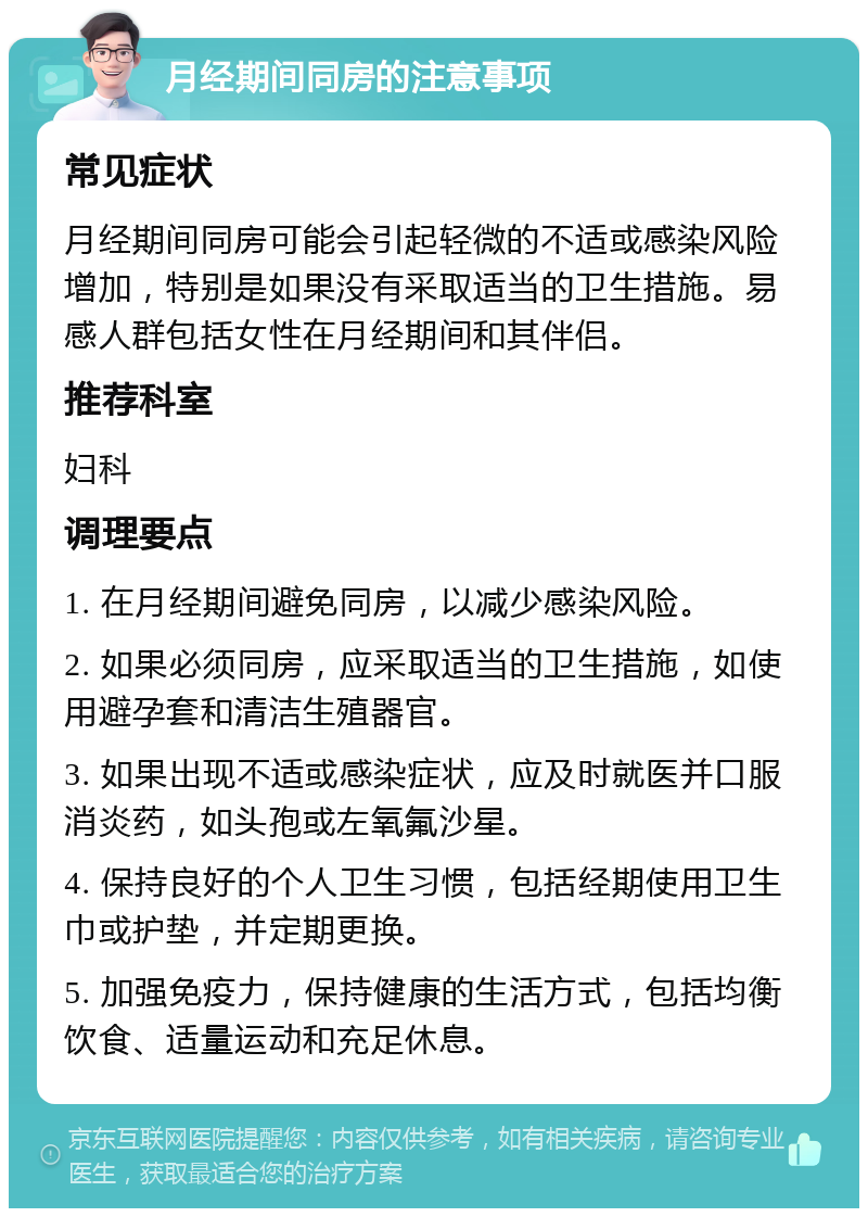 月经期间同房的注意事项 常见症状 月经期间同房可能会引起轻微的不适或感染风险增加，特别是如果没有采取适当的卫生措施。易感人群包括女性在月经期间和其伴侣。 推荐科室 妇科 调理要点 1. 在月经期间避免同房，以减少感染风险。 2. 如果必须同房，应采取适当的卫生措施，如使用避孕套和清洁生殖器官。 3. 如果出现不适或感染症状，应及时就医并口服消炎药，如头孢或左氧氟沙星。 4. 保持良好的个人卫生习惯，包括经期使用卫生巾或护垫，并定期更换。 5. 加强免疫力，保持健康的生活方式，包括均衡饮食、适量运动和充足休息。