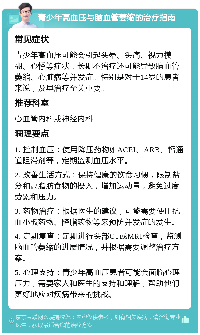 青少年高血压与脑血管萎缩的治疗指南 常见症状 青少年高血压可能会引起头晕、头痛、视力模糊、心悸等症状，长期不治疗还可能导致脑血管萎缩、心脏病等并发症。特别是对于14岁的患者来说，及早治疗至关重要。 推荐科室 心血管内科或神经内科 调理要点 1. 控制血压：使用降压药物如ACEI、ARB、钙通道阻滞剂等，定期监测血压水平。 2. 改善生活方式：保持健康的饮食习惯，限制盐分和高脂肪食物的摄入，增加运动量，避免过度劳累和压力。 3. 药物治疗：根据医生的建议，可能需要使用抗血小板药物、降脂药物等来预防并发症的发生。 4. 定期复查：定期进行头部CT或MRI检查，监测脑血管萎缩的进展情况，并根据需要调整治疗方案。 5. 心理支持：青少年高血压患者可能会面临心理压力，需要家人和医生的支持和理解，帮助他们更好地应对疾病带来的挑战。