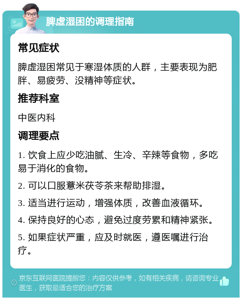 脾虚湿困的调理指南 常见症状 脾虚湿困常见于寒湿体质的人群，主要表现为肥胖、易疲劳、没精神等症状。 推荐科室 中医内科 调理要点 1. 饮食上应少吃油腻、生冷、辛辣等食物，多吃易于消化的食物。 2. 可以口服薏米茯苓茶来帮助排湿。 3. 适当进行运动，增强体质，改善血液循环。 4. 保持良好的心态，避免过度劳累和精神紧张。 5. 如果症状严重，应及时就医，遵医嘱进行治疗。