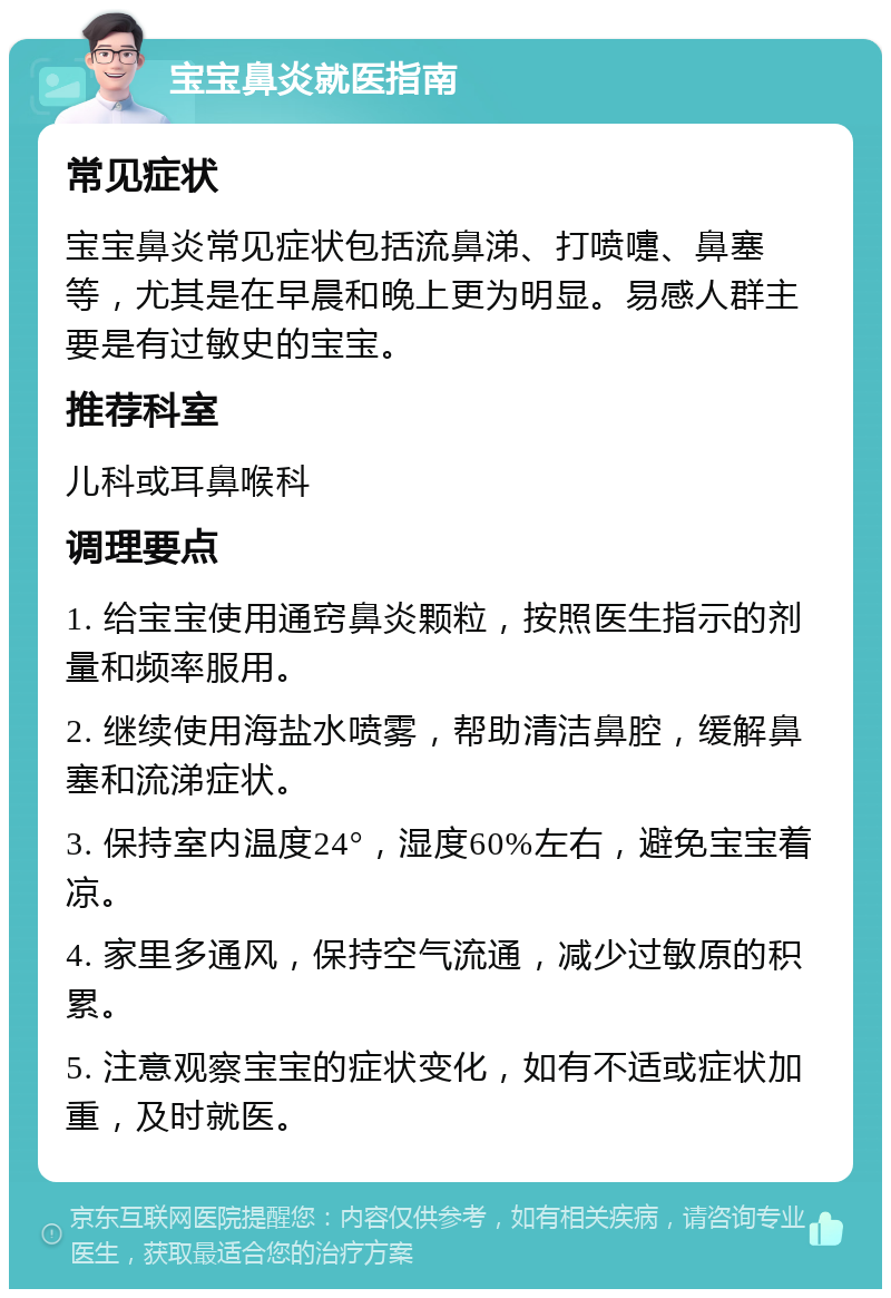 宝宝鼻炎就医指南 常见症状 宝宝鼻炎常见症状包括流鼻涕、打喷嚏、鼻塞等，尤其是在早晨和晚上更为明显。易感人群主要是有过敏史的宝宝。 推荐科室 儿科或耳鼻喉科 调理要点 1. 给宝宝使用通窍鼻炎颗粒，按照医生指示的剂量和频率服用。 2. 继续使用海盐水喷雾，帮助清洁鼻腔，缓解鼻塞和流涕症状。 3. 保持室内温度24°，湿度60%左右，避免宝宝着凉。 4. 家里多通风，保持空气流通，减少过敏原的积累。 5. 注意观察宝宝的症状变化，如有不适或症状加重，及时就医。