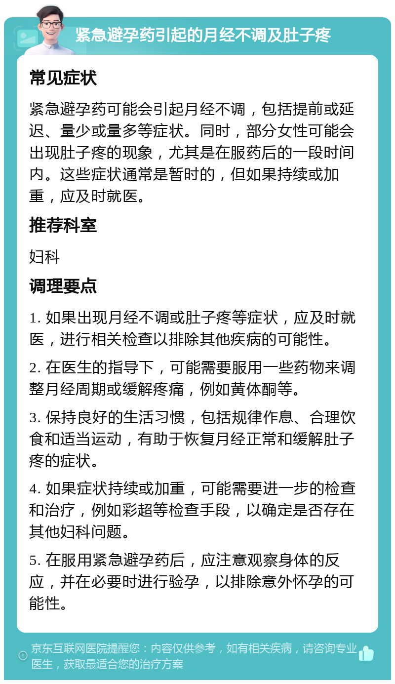 紧急避孕药引起的月经不调及肚子疼 常见症状 紧急避孕药可能会引起月经不调，包括提前或延迟、量少或量多等症状。同时，部分女性可能会出现肚子疼的现象，尤其是在服药后的一段时间内。这些症状通常是暂时的，但如果持续或加重，应及时就医。 推荐科室 妇科 调理要点 1. 如果出现月经不调或肚子疼等症状，应及时就医，进行相关检查以排除其他疾病的可能性。 2. 在医生的指导下，可能需要服用一些药物来调整月经周期或缓解疼痛，例如黄体酮等。 3. 保持良好的生活习惯，包括规律作息、合理饮食和适当运动，有助于恢复月经正常和缓解肚子疼的症状。 4. 如果症状持续或加重，可能需要进一步的检查和治疗，例如彩超等检查手段，以确定是否存在其他妇科问题。 5. 在服用紧急避孕药后，应注意观察身体的反应，并在必要时进行验孕，以排除意外怀孕的可能性。