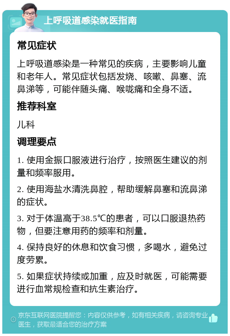 上呼吸道感染就医指南 常见症状 上呼吸道感染是一种常见的疾病，主要影响儿童和老年人。常见症状包括发烧、咳嗽、鼻塞、流鼻涕等，可能伴随头痛、喉咙痛和全身不适。 推荐科室 儿科 调理要点 1. 使用金振口服液进行治疗，按照医生建议的剂量和频率服用。 2. 使用海盐水清洗鼻腔，帮助缓解鼻塞和流鼻涕的症状。 3. 对于体温高于38.5℃的患者，可以口服退热药物，但要注意用药的频率和剂量。 4. 保持良好的休息和饮食习惯，多喝水，避免过度劳累。 5. 如果症状持续或加重，应及时就医，可能需要进行血常规检查和抗生素治疗。