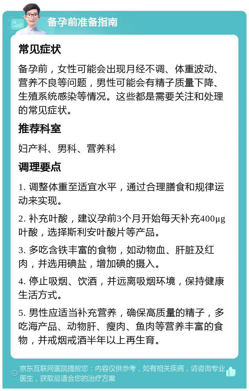 备孕前准备指南 常见症状 备孕前，女性可能会出现月经不调、体重波动、营养不良等问题，男性可能会有精子质量下降、生殖系统感染等情况。这些都是需要关注和处理的常见症状。 推荐科室 妇产科、男科、营养科 调理要点 1. 调整体重至适宜水平，通过合理膳食和规律运动来实现。 2. 补充叶酸，建议孕前3个月开始每天补充400μg叶酸，选择斯利安叶酸片等产品。 3. 多吃含铁丰富的食物，如动物血、肝脏及红肉，并选用碘盐，增加碘的摄入。 4. 停止吸烟、饮酒，并远离吸烟环境，保持健康生活方式。 5. 男性应适当补充营养，确保高质量的精子，多吃海产品、动物肝、瘦肉、鱼肉等营养丰富的食物，并戒烟戒酒半年以上再生育。