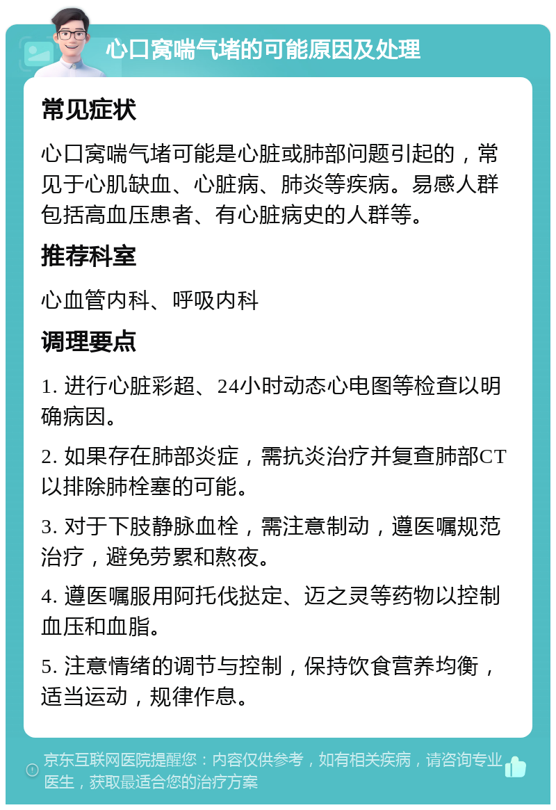 心口窝喘气堵的可能原因及处理 常见症状 心口窝喘气堵可能是心脏或肺部问题引起的，常见于心肌缺血、心脏病、肺炎等疾病。易感人群包括高血压患者、有心脏病史的人群等。 推荐科室 心血管内科、呼吸内科 调理要点 1. 进行心脏彩超、24小时动态心电图等检查以明确病因。 2. 如果存在肺部炎症，需抗炎治疗并复查肺部CT以排除肺栓塞的可能。 3. 对于下肢静脉血栓，需注意制动，遵医嘱规范治疗，避免劳累和熬夜。 4. 遵医嘱服用阿托伐挞定、迈之灵等药物以控制血压和血脂。 5. 注意情绪的调节与控制，保持饮食营养均衡，适当运动，规律作息。