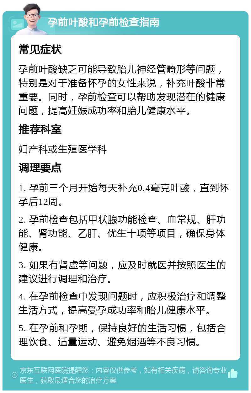 孕前叶酸和孕前检查指南 常见症状 孕前叶酸缺乏可能导致胎儿神经管畸形等问题，特别是对于准备怀孕的女性来说，补充叶酸非常重要。同时，孕前检查可以帮助发现潜在的健康问题，提高妊娠成功率和胎儿健康水平。 推荐科室 妇产科或生殖医学科 调理要点 1. 孕前三个月开始每天补充0.4毫克叶酸，直到怀孕后12周。 2. 孕前检查包括甲状腺功能检查、血常规、肝功能、肾功能、乙肝、优生十项等项目，确保身体健康。 3. 如果有肾虚等问题，应及时就医并按照医生的建议进行调理和治疗。 4. 在孕前检查中发现问题时，应积极治疗和调整生活方式，提高受孕成功率和胎儿健康水平。 5. 在孕前和孕期，保持良好的生活习惯，包括合理饮食、适量运动、避免烟酒等不良习惯。