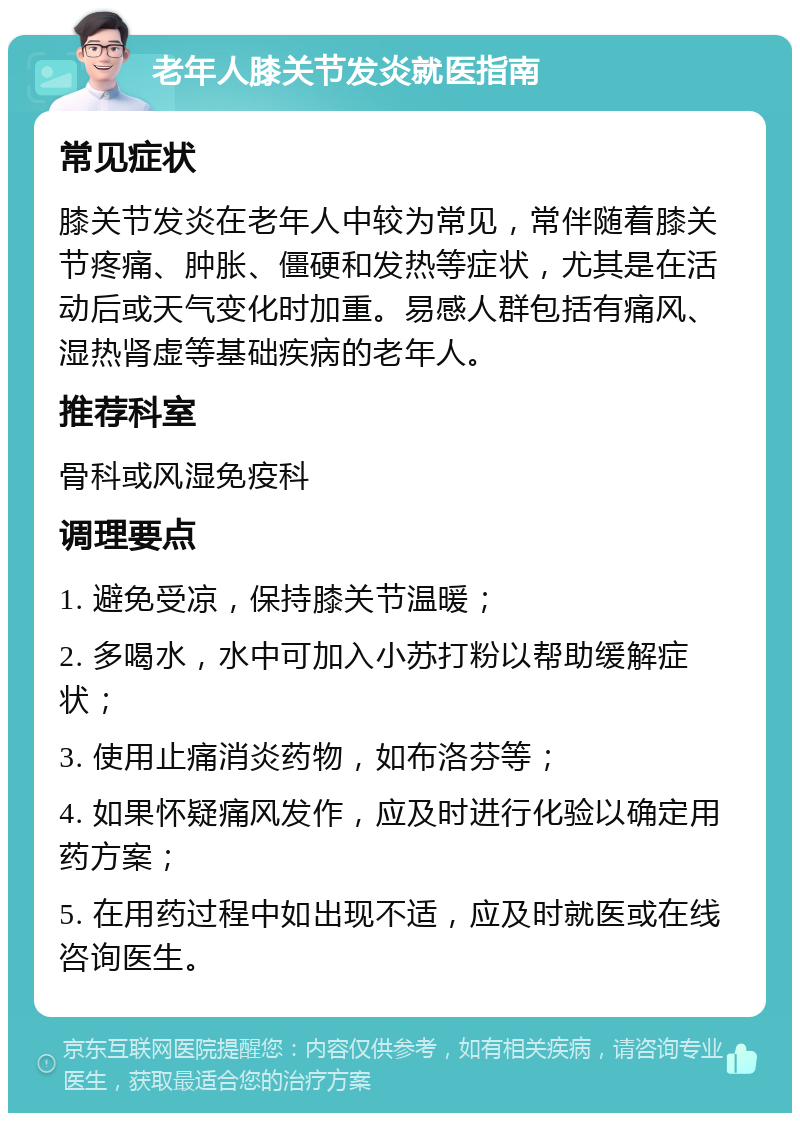 老年人膝关节发炎就医指南 常见症状 膝关节发炎在老年人中较为常见，常伴随着膝关节疼痛、肿胀、僵硬和发热等症状，尤其是在活动后或天气变化时加重。易感人群包括有痛风、湿热肾虚等基础疾病的老年人。 推荐科室 骨科或风湿免疫科 调理要点 1. 避免受凉，保持膝关节温暖； 2. 多喝水，水中可加入小苏打粉以帮助缓解症状； 3. 使用止痛消炎药物，如布洛芬等； 4. 如果怀疑痛风发作，应及时进行化验以确定用药方案； 5. 在用药过程中如出现不适，应及时就医或在线咨询医生。