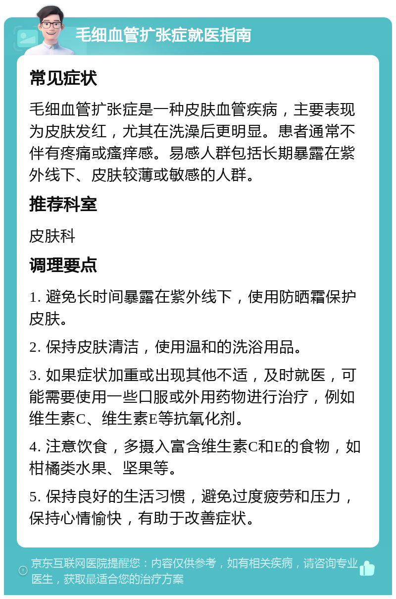 毛细血管扩张症就医指南 常见症状 毛细血管扩张症是一种皮肤血管疾病，主要表现为皮肤发红，尤其在洗澡后更明显。患者通常不伴有疼痛或瘙痒感。易感人群包括长期暴露在紫外线下、皮肤较薄或敏感的人群。 推荐科室 皮肤科 调理要点 1. 避免长时间暴露在紫外线下，使用防晒霜保护皮肤。 2. 保持皮肤清洁，使用温和的洗浴用品。 3. 如果症状加重或出现其他不适，及时就医，可能需要使用一些口服或外用药物进行治疗，例如维生素C、维生素E等抗氧化剂。 4. 注意饮食，多摄入富含维生素C和E的食物，如柑橘类水果、坚果等。 5. 保持良好的生活习惯，避免过度疲劳和压力，保持心情愉快，有助于改善症状。