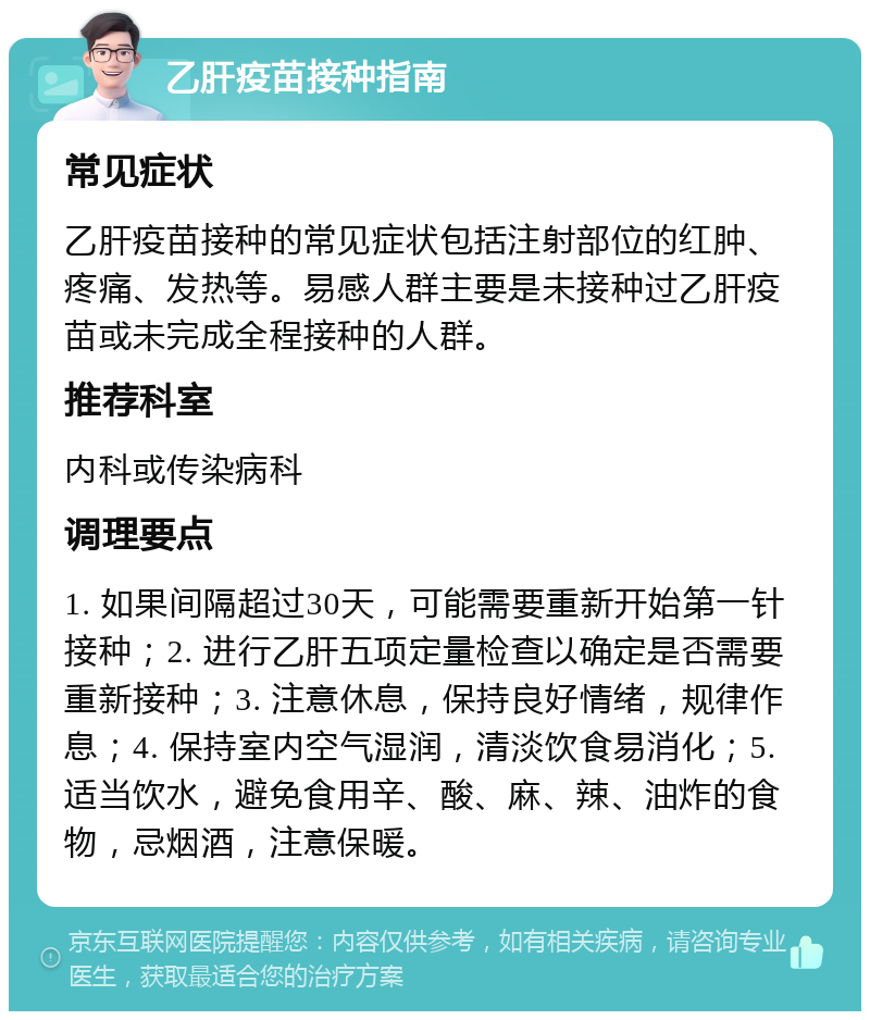 乙肝疫苗接种指南 常见症状 乙肝疫苗接种的常见症状包括注射部位的红肿、疼痛、发热等。易感人群主要是未接种过乙肝疫苗或未完成全程接种的人群。 推荐科室 内科或传染病科 调理要点 1. 如果间隔超过30天，可能需要重新开始第一针接种；2. 进行乙肝五项定量检查以确定是否需要重新接种；3. 注意休息，保持良好情绪，规律作息；4. 保持室内空气湿润，清淡饮食易消化；5. 适当饮水，避免食用辛、酸、麻、辣、油炸的食物，忌烟酒，注意保暖。