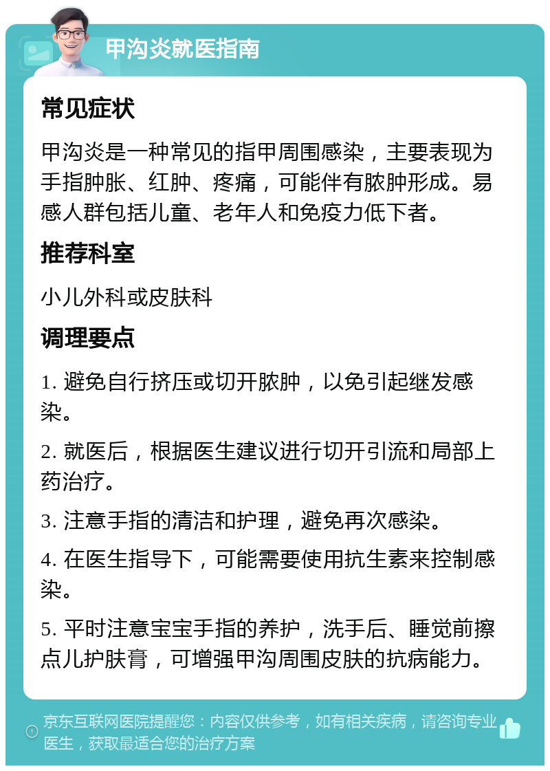 甲沟炎就医指南 常见症状 甲沟炎是一种常见的指甲周围感染，主要表现为手指肿胀、红肿、疼痛，可能伴有脓肿形成。易感人群包括儿童、老年人和免疫力低下者。 推荐科室 小儿外科或皮肤科 调理要点 1. 避免自行挤压或切开脓肿，以免引起继发感染。 2. 就医后，根据医生建议进行切开引流和局部上药治疗。 3. 注意手指的清洁和护理，避免再次感染。 4. 在医生指导下，可能需要使用抗生素来控制感染。 5. 平时注意宝宝手指的养护，洗手后、睡觉前擦点儿护肤膏，可增强甲沟周围皮肤的抗病能力。