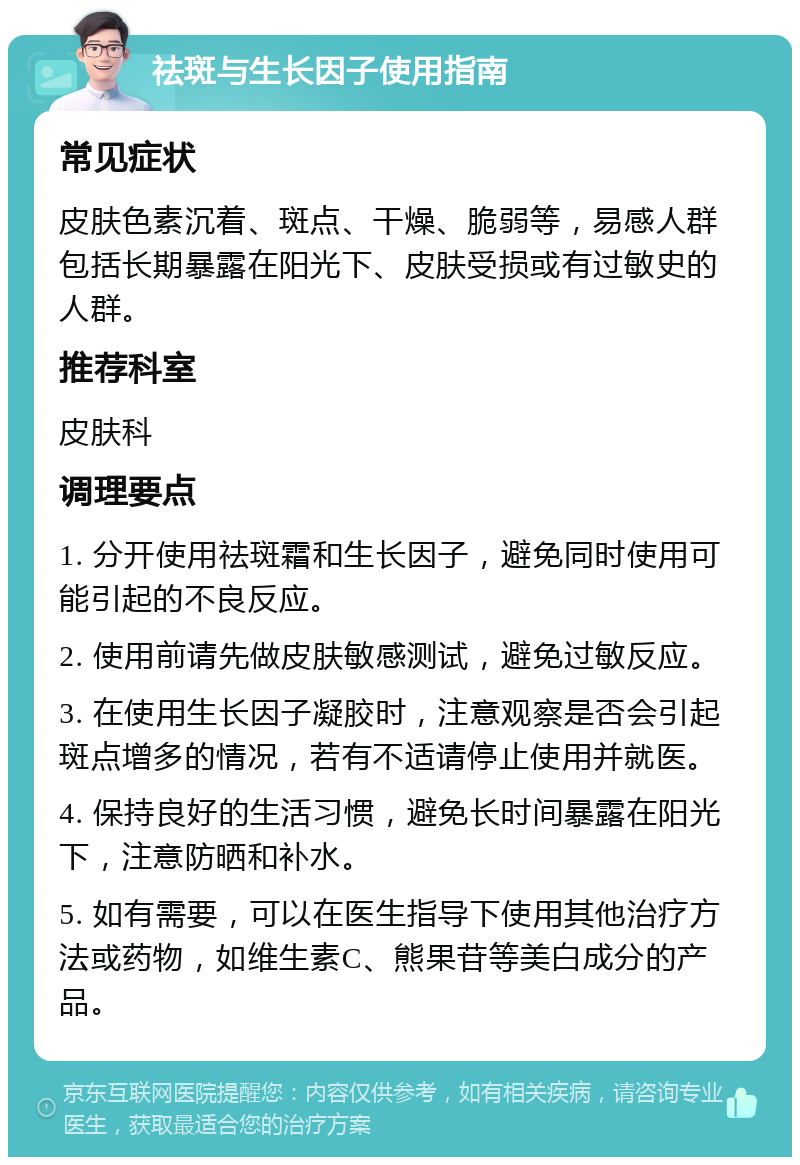 祛斑与生长因子使用指南 常见症状 皮肤色素沉着、斑点、干燥、脆弱等，易感人群包括长期暴露在阳光下、皮肤受损或有过敏史的人群。 推荐科室 皮肤科 调理要点 1. 分开使用祛斑霜和生长因子，避免同时使用可能引起的不良反应。 2. 使用前请先做皮肤敏感测试，避免过敏反应。 3. 在使用生长因子凝胶时，注意观察是否会引起斑点增多的情况，若有不适请停止使用并就医。 4. 保持良好的生活习惯，避免长时间暴露在阳光下，注意防晒和补水。 5. 如有需要，可以在医生指导下使用其他治疗方法或药物，如维生素C、熊果苷等美白成分的产品。