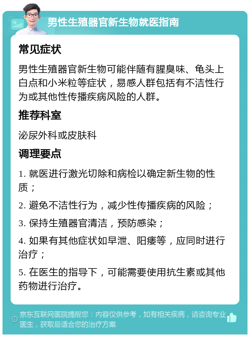 男性生殖器官新生物就医指南 常见症状 男性生殖器官新生物可能伴随有腥臭味、龟头上白点和小米粒等症状，易感人群包括有不洁性行为或其他性传播疾病风险的人群。 推荐科室 泌尿外科或皮肤科 调理要点 1. 就医进行激光切除和病检以确定新生物的性质； 2. 避免不洁性行为，减少性传播疾病的风险； 3. 保持生殖器官清洁，预防感染； 4. 如果有其他症状如早泄、阳痿等，应同时进行治疗； 5. 在医生的指导下，可能需要使用抗生素或其他药物进行治疗。