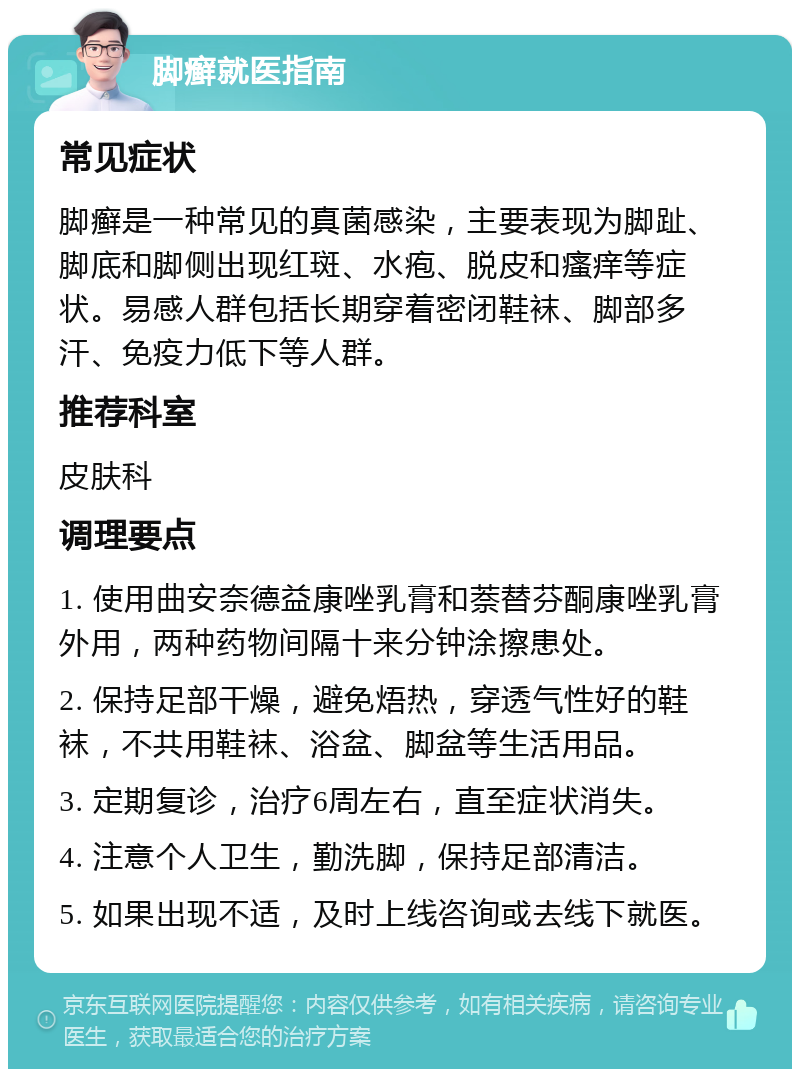 脚癣就医指南 常见症状 脚癣是一种常见的真菌感染，主要表现为脚趾、脚底和脚侧出现红斑、水疱、脱皮和瘙痒等症状。易感人群包括长期穿着密闭鞋袜、脚部多汗、免疫力低下等人群。 推荐科室 皮肤科 调理要点 1. 使用曲安奈德益康唑乳膏和萘替芬酮康唑乳膏外用，两种药物间隔十来分钟涂擦患处。 2. 保持足部干燥，避免焐热，穿透气性好的鞋袜，不共用鞋袜、浴盆、脚盆等生活用品。 3. 定期复诊，治疗6周左右，直至症状消失。 4. 注意个人卫生，勤洗脚，保持足部清洁。 5. 如果出现不适，及时上线咨询或去线下就医。