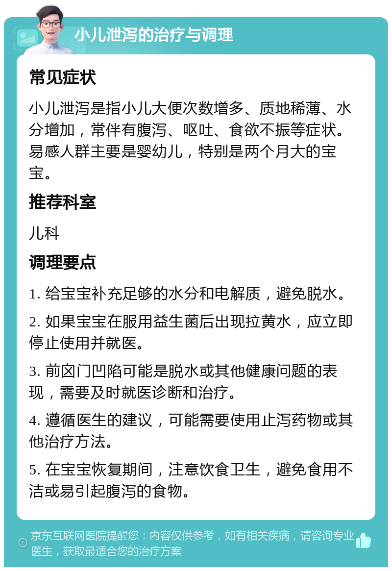 小儿泄泻的治疗与调理 常见症状 小儿泄泻是指小儿大便次数增多、质地稀薄、水分增加，常伴有腹泻、呕吐、食欲不振等症状。易感人群主要是婴幼儿，特别是两个月大的宝宝。 推荐科室 儿科 调理要点 1. 给宝宝补充足够的水分和电解质，避免脱水。 2. 如果宝宝在服用益生菌后出现拉黄水，应立即停止使用并就医。 3. 前囟门凹陷可能是脱水或其他健康问题的表现，需要及时就医诊断和治疗。 4. 遵循医生的建议，可能需要使用止泻药物或其他治疗方法。 5. 在宝宝恢复期间，注意饮食卫生，避免食用不洁或易引起腹泻的食物。