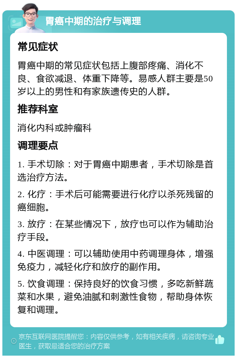 胃癌中期的治疗与调理 常见症状 胃癌中期的常见症状包括上腹部疼痛、消化不良、食欲减退、体重下降等。易感人群主要是50岁以上的男性和有家族遗传史的人群。 推荐科室 消化内科或肿瘤科 调理要点 1. 手术切除：对于胃癌中期患者，手术切除是首选治疗方法。 2. 化疗：手术后可能需要进行化疗以杀死残留的癌细胞。 3. 放疗：在某些情况下，放疗也可以作为辅助治疗手段。 4. 中医调理：可以辅助使用中药调理身体，增强免疫力，减轻化疗和放疗的副作用。 5. 饮食调理：保持良好的饮食习惯，多吃新鲜蔬菜和水果，避免油腻和刺激性食物，帮助身体恢复和调理。