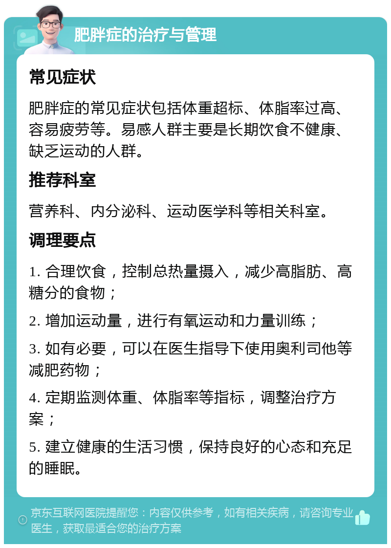 肥胖症的治疗与管理 常见症状 肥胖症的常见症状包括体重超标、体脂率过高、容易疲劳等。易感人群主要是长期饮食不健康、缺乏运动的人群。 推荐科室 营养科、内分泌科、运动医学科等相关科室。 调理要点 1. 合理饮食，控制总热量摄入，减少高脂肪、高糖分的食物； 2. 增加运动量，进行有氧运动和力量训练； 3. 如有必要，可以在医生指导下使用奥利司他等减肥药物； 4. 定期监测体重、体脂率等指标，调整治疗方案； 5. 建立健康的生活习惯，保持良好的心态和充足的睡眠。