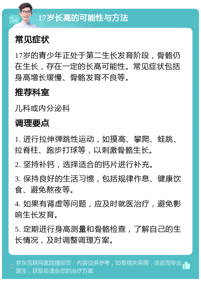 17岁长高的可能性与方法 常见症状 17岁的青少年正处于第二生长发育阶段，骨骼仍在生长，存在一定的长高可能性。常见症状包括身高增长缓慢、骨骼发育不良等。 推荐科室 儿科或内分泌科 调理要点 1. 进行拉伸弹跳性运动，如摸高、攀爬、蛙跳、拉脊柱、跑步打球等，以刺激骨骼生长。 2. 坚持补钙，选择适合的钙片进行补充。 3. 保持良好的生活习惯，包括规律作息、健康饮食、避免熬夜等。 4. 如果有肾虚等问题，应及时就医治疗，避免影响生长发育。 5. 定期进行身高测量和骨骼检查，了解自己的生长情况，及时调整调理方案。