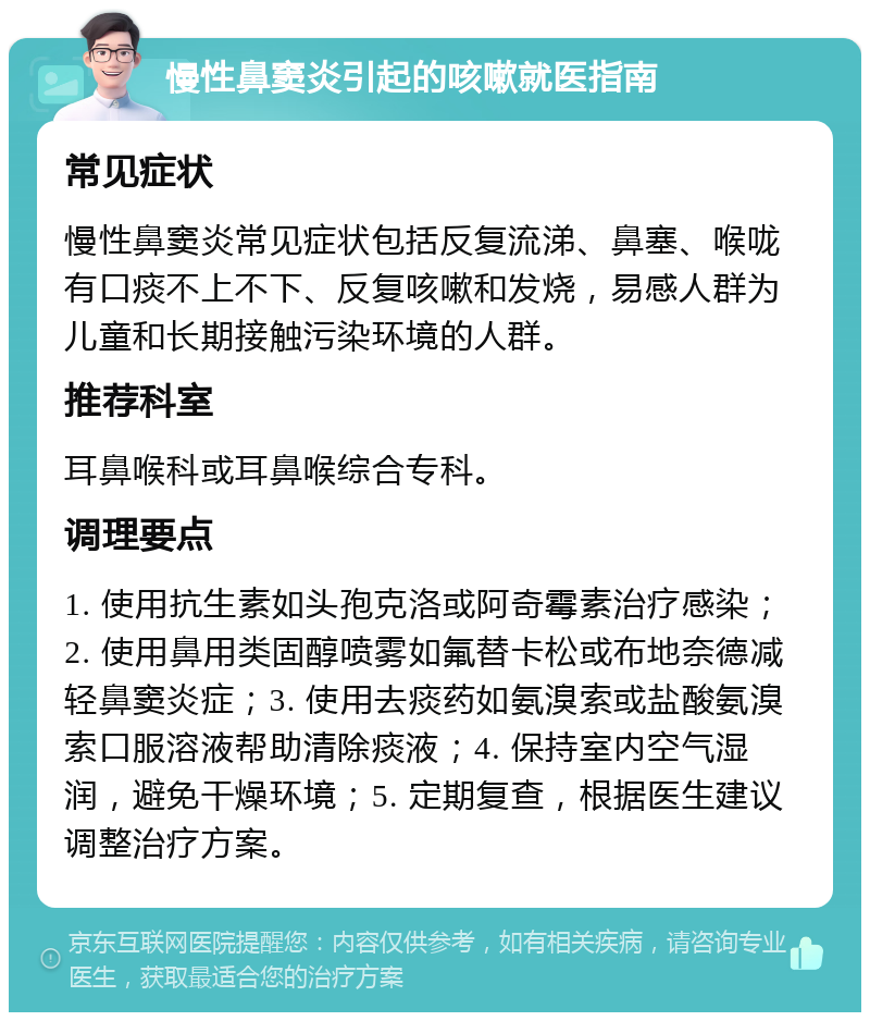 慢性鼻窦炎引起的咳嗽就医指南 常见症状 慢性鼻窦炎常见症状包括反复流涕、鼻塞、喉咙有口痰不上不下、反复咳嗽和发烧，易感人群为儿童和长期接触污染环境的人群。 推荐科室 耳鼻喉科或耳鼻喉综合专科。 调理要点 1. 使用抗生素如头孢克洛或阿奇霉素治疗感染；2. 使用鼻用类固醇喷雾如氟替卡松或布地奈德减轻鼻窦炎症；3. 使用去痰药如氨溴索或盐酸氨溴索口服溶液帮助清除痰液；4. 保持室内空气湿润，避免干燥环境；5. 定期复查，根据医生建议调整治疗方案。