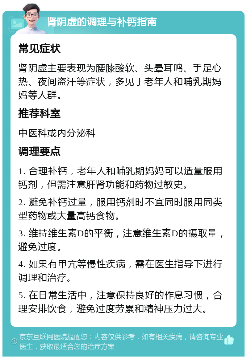 肾阴虚的调理与补钙指南 常见症状 肾阴虚主要表现为腰膝酸软、头晕耳鸣、手足心热、夜间盗汗等症状，多见于老年人和哺乳期妈妈等人群。 推荐科室 中医科或内分泌科 调理要点 1. 合理补钙，老年人和哺乳期妈妈可以适量服用钙剂，但需注意肝肾功能和药物过敏史。 2. 避免补钙过量，服用钙剂时不宜同时服用同类型药物或大量高钙食物。 3. 维持维生素D的平衡，注意维生素D的摄取量，避免过度。 4. 如果有甲亢等慢性疾病，需在医生指导下进行调理和治疗。 5. 在日常生活中，注意保持良好的作息习惯，合理安排饮食，避免过度劳累和精神压力过大。