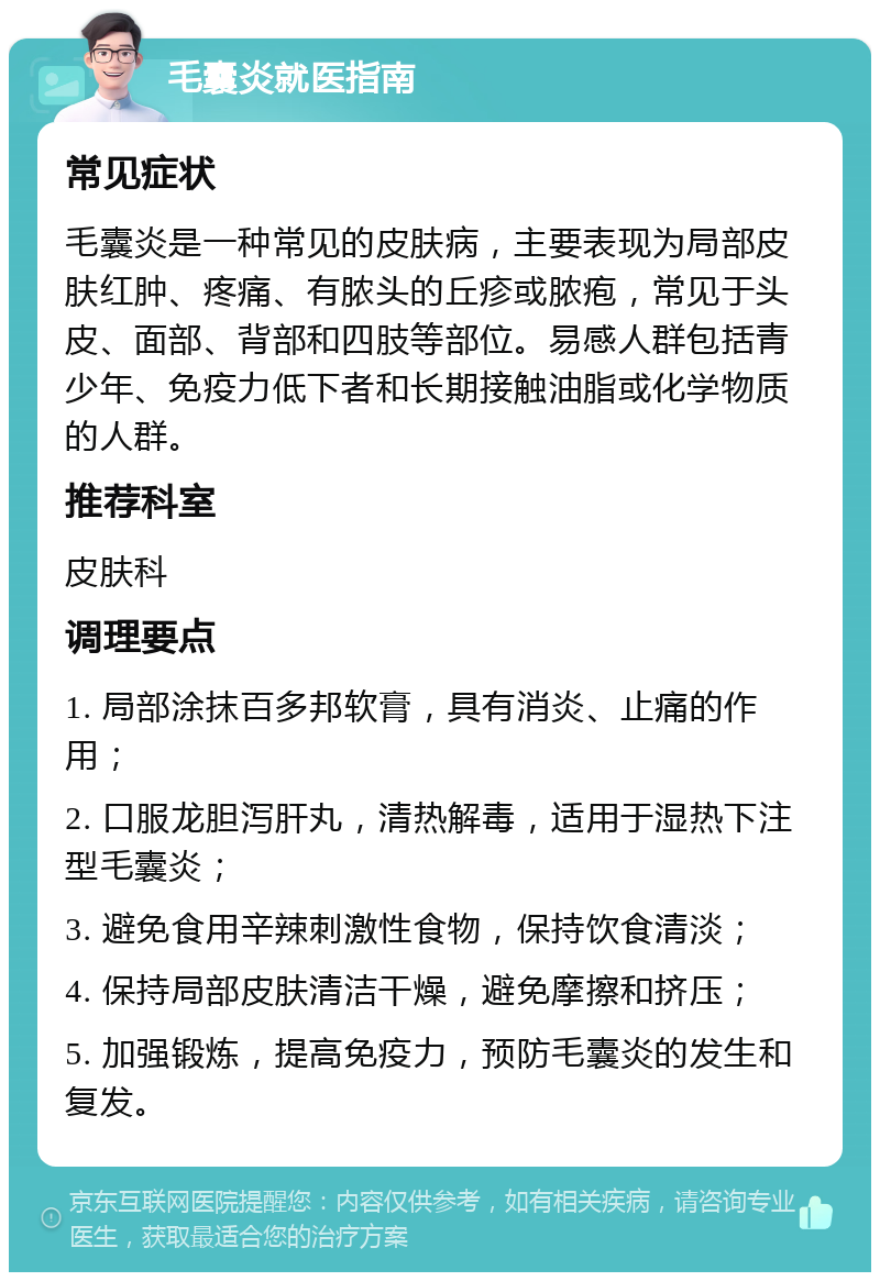 毛囊炎就医指南 常见症状 毛囊炎是一种常见的皮肤病，主要表现为局部皮肤红肿、疼痛、有脓头的丘疹或脓疱，常见于头皮、面部、背部和四肢等部位。易感人群包括青少年、免疫力低下者和长期接触油脂或化学物质的人群。 推荐科室 皮肤科 调理要点 1. 局部涂抹百多邦软膏，具有消炎、止痛的作用； 2. 口服龙胆泻肝丸，清热解毒，适用于湿热下注型毛囊炎； 3. 避免食用辛辣刺激性食物，保持饮食清淡； 4. 保持局部皮肤清洁干燥，避免摩擦和挤压； 5. 加强锻炼，提高免疫力，预防毛囊炎的发生和复发。