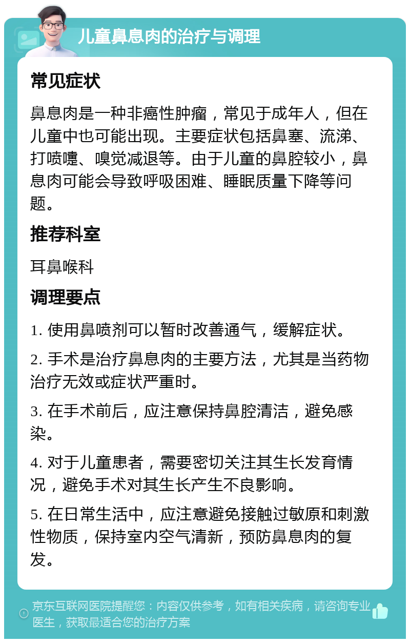 儿童鼻息肉的治疗与调理 常见症状 鼻息肉是一种非癌性肿瘤，常见于成年人，但在儿童中也可能出现。主要症状包括鼻塞、流涕、打喷嚏、嗅觉减退等。由于儿童的鼻腔较小，鼻息肉可能会导致呼吸困难、睡眠质量下降等问题。 推荐科室 耳鼻喉科 调理要点 1. 使用鼻喷剂可以暂时改善通气，缓解症状。 2. 手术是治疗鼻息肉的主要方法，尤其是当药物治疗无效或症状严重时。 3. 在手术前后，应注意保持鼻腔清洁，避免感染。 4. 对于儿童患者，需要密切关注其生长发育情况，避免手术对其生长产生不良影响。 5. 在日常生活中，应注意避免接触过敏原和刺激性物质，保持室内空气清新，预防鼻息肉的复发。