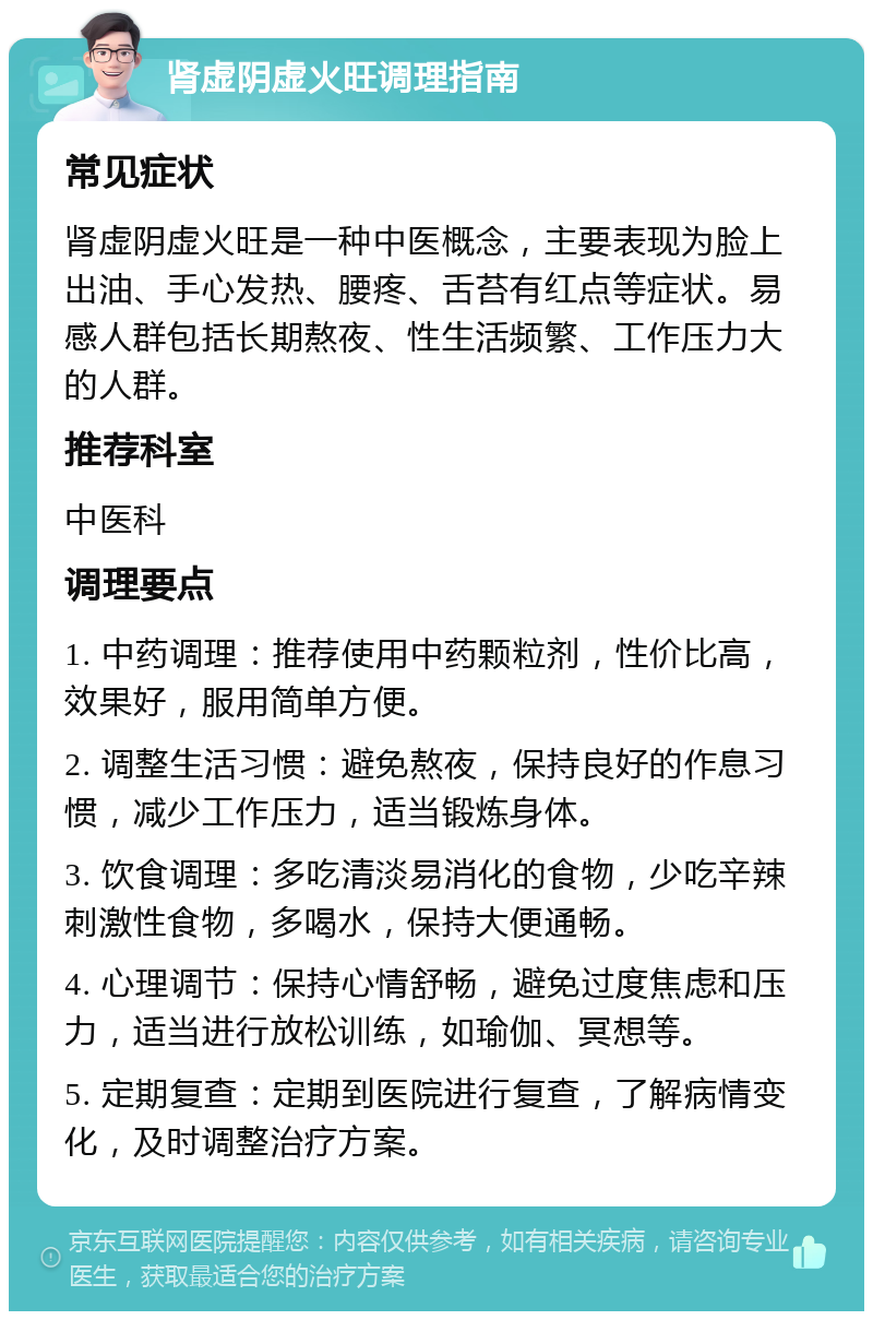 肾虚阴虚火旺调理指南 常见症状 肾虚阴虚火旺是一种中医概念，主要表现为脸上出油、手心发热、腰疼、舌苔有红点等症状。易感人群包括长期熬夜、性生活频繁、工作压力大的人群。 推荐科室 中医科 调理要点 1. 中药调理：推荐使用中药颗粒剂，性价比高，效果好，服用简单方便。 2. 调整生活习惯：避免熬夜，保持良好的作息习惯，减少工作压力，适当锻炼身体。 3. 饮食调理：多吃清淡易消化的食物，少吃辛辣刺激性食物，多喝水，保持大便通畅。 4. 心理调节：保持心情舒畅，避免过度焦虑和压力，适当进行放松训练，如瑜伽、冥想等。 5. 定期复查：定期到医院进行复查，了解病情变化，及时调整治疗方案。