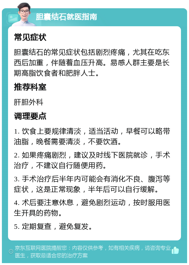 胆囊结石就医指南 常见症状 胆囊结石的常见症状包括剧烈疼痛，尤其在吃东西后加重，伴随着血压升高。易感人群主要是长期高脂饮食者和肥胖人士。 推荐科室 肝胆外科 调理要点 1. 饮食上要规律清淡，适当活动，早餐可以略带油脂，晚餐需要清淡，不要饮酒。 2. 如果疼痛剧烈，建议及时线下医院就诊，手术治疗，不建议自行随便用药。 3. 手术治疗后半年内可能会有消化不良、腹泻等症状，这是正常现象，半年后可以自行缓解。 4. 术后要注意休息，避免剧烈运动，按时服用医生开具的药物。 5. 定期复查，避免复发。