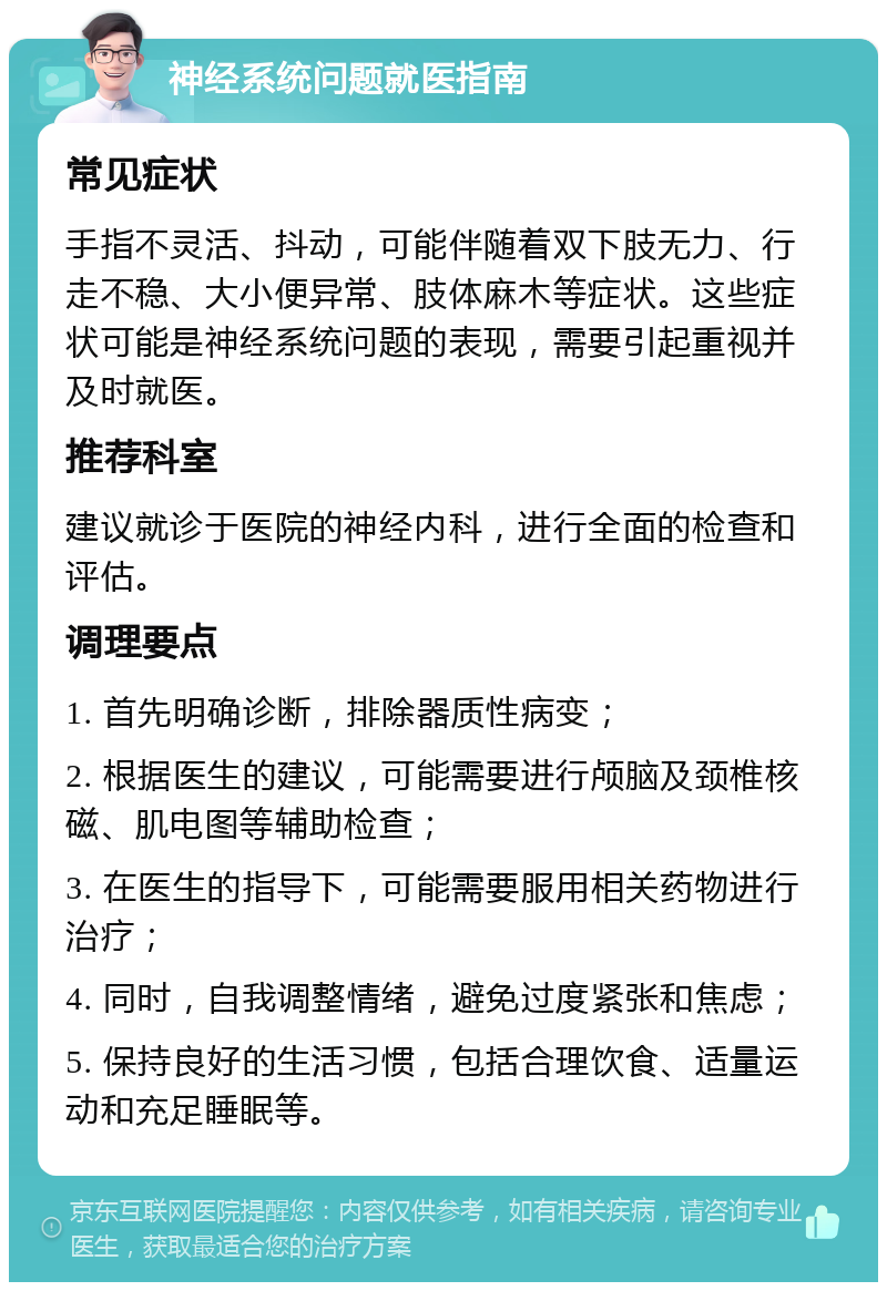 神经系统问题就医指南 常见症状 手指不灵活、抖动，可能伴随着双下肢无力、行走不稳、大小便异常、肢体麻木等症状。这些症状可能是神经系统问题的表现，需要引起重视并及时就医。 推荐科室 建议就诊于医院的神经内科，进行全面的检查和评估。 调理要点 1. 首先明确诊断，排除器质性病变； 2. 根据医生的建议，可能需要进行颅脑及颈椎核磁、肌电图等辅助检查； 3. 在医生的指导下，可能需要服用相关药物进行治疗； 4. 同时，自我调整情绪，避免过度紧张和焦虑； 5. 保持良好的生活习惯，包括合理饮食、适量运动和充足睡眠等。