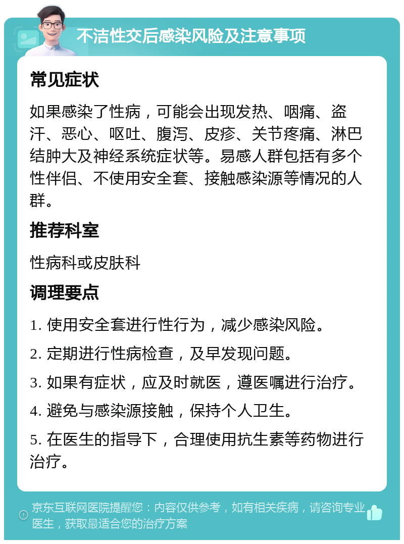 不洁性交后感染风险及注意事项 常见症状 如果感染了性病，可能会出现发热、咽痛、盗汗、恶心、呕吐、腹泻、皮疹、关节疼痛、淋巴结肿大及神经系统症状等。易感人群包括有多个性伴侣、不使用安全套、接触感染源等情况的人群。 推荐科室 性病科或皮肤科 调理要点 1. 使用安全套进行性行为，减少感染风险。 2. 定期进行性病检查，及早发现问题。 3. 如果有症状，应及时就医，遵医嘱进行治疗。 4. 避免与感染源接触，保持个人卫生。 5. 在医生的指导下，合理使用抗生素等药物进行治疗。