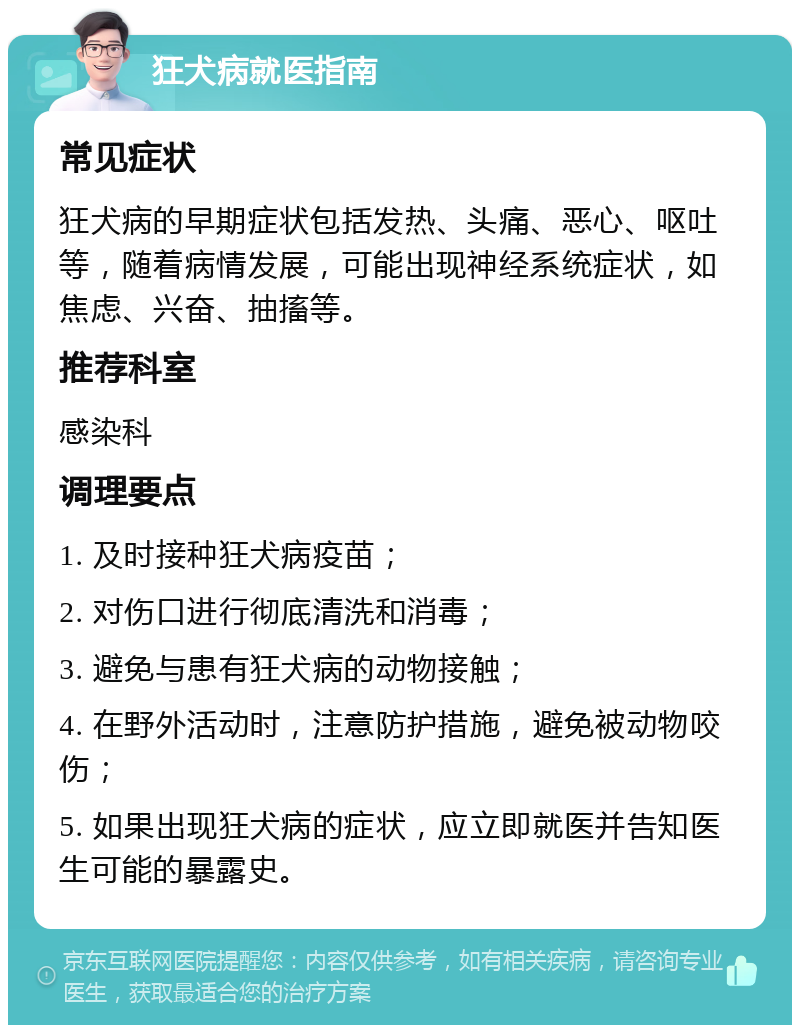 狂犬病就医指南 常见症状 狂犬病的早期症状包括发热、头痛、恶心、呕吐等，随着病情发展，可能出现神经系统症状，如焦虑、兴奋、抽搐等。 推荐科室 感染科 调理要点 1. 及时接种狂犬病疫苗； 2. 对伤口进行彻底清洗和消毒； 3. 避免与患有狂犬病的动物接触； 4. 在野外活动时，注意防护措施，避免被动物咬伤； 5. 如果出现狂犬病的症状，应立即就医并告知医生可能的暴露史。