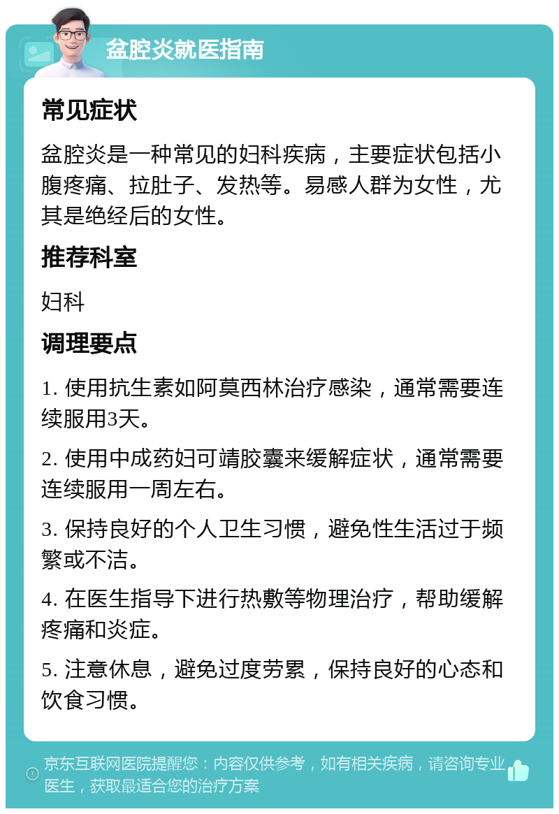 盆腔炎就医指南 常见症状 盆腔炎是一种常见的妇科疾病，主要症状包括小腹疼痛、拉肚子、发热等。易感人群为女性，尤其是绝经后的女性。 推荐科室 妇科 调理要点 1. 使用抗生素如阿莫西林治疗感染，通常需要连续服用3天。 2. 使用中成药妇可靖胶囊来缓解症状，通常需要连续服用一周左右。 3. 保持良好的个人卫生习惯，避免性生活过于频繁或不洁。 4. 在医生指导下进行热敷等物理治疗，帮助缓解疼痛和炎症。 5. 注意休息，避免过度劳累，保持良好的心态和饮食习惯。