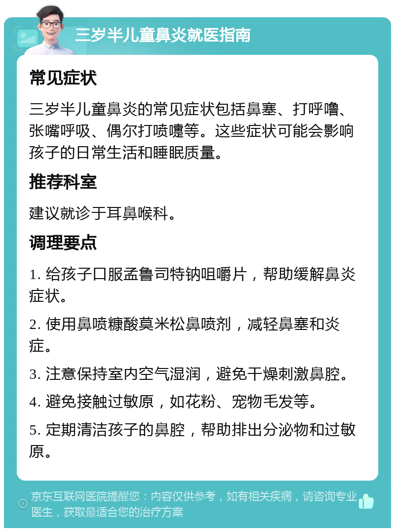 三岁半儿童鼻炎就医指南 常见症状 三岁半儿童鼻炎的常见症状包括鼻塞、打呼噜、张嘴呼吸、偶尔打喷嚏等。这些症状可能会影响孩子的日常生活和睡眠质量。 推荐科室 建议就诊于耳鼻喉科。 调理要点 1. 给孩子口服孟鲁司特钠咀嚼片，帮助缓解鼻炎症状。 2. 使用鼻喷糠酸莫米松鼻喷剂，减轻鼻塞和炎症。 3. 注意保持室内空气湿润，避免干燥刺激鼻腔。 4. 避免接触过敏原，如花粉、宠物毛发等。 5. 定期清洁孩子的鼻腔，帮助排出分泌物和过敏原。