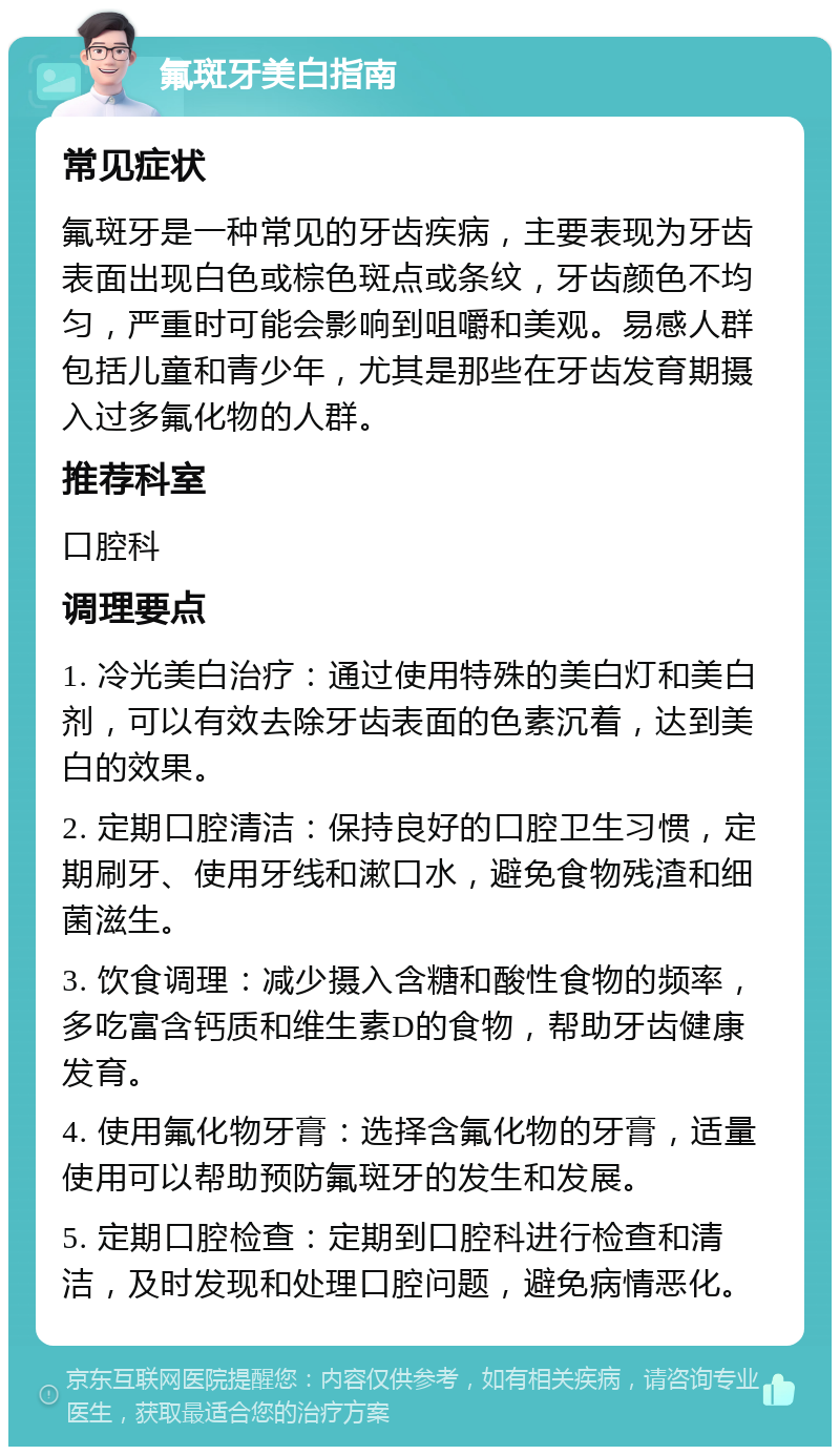 氟斑牙美白指南 常见症状 氟斑牙是一种常见的牙齿疾病，主要表现为牙齿表面出现白色或棕色斑点或条纹，牙齿颜色不均匀，严重时可能会影响到咀嚼和美观。易感人群包括儿童和青少年，尤其是那些在牙齿发育期摄入过多氟化物的人群。 推荐科室 口腔科 调理要点 1. 冷光美白治疗：通过使用特殊的美白灯和美白剂，可以有效去除牙齿表面的色素沉着，达到美白的效果。 2. 定期口腔清洁：保持良好的口腔卫生习惯，定期刷牙、使用牙线和漱口水，避免食物残渣和细菌滋生。 3. 饮食调理：减少摄入含糖和酸性食物的频率，多吃富含钙质和维生素D的食物，帮助牙齿健康发育。 4. 使用氟化物牙膏：选择含氟化物的牙膏，适量使用可以帮助预防氟斑牙的发生和发展。 5. 定期口腔检查：定期到口腔科进行检查和清洁，及时发现和处理口腔问题，避免病情恶化。