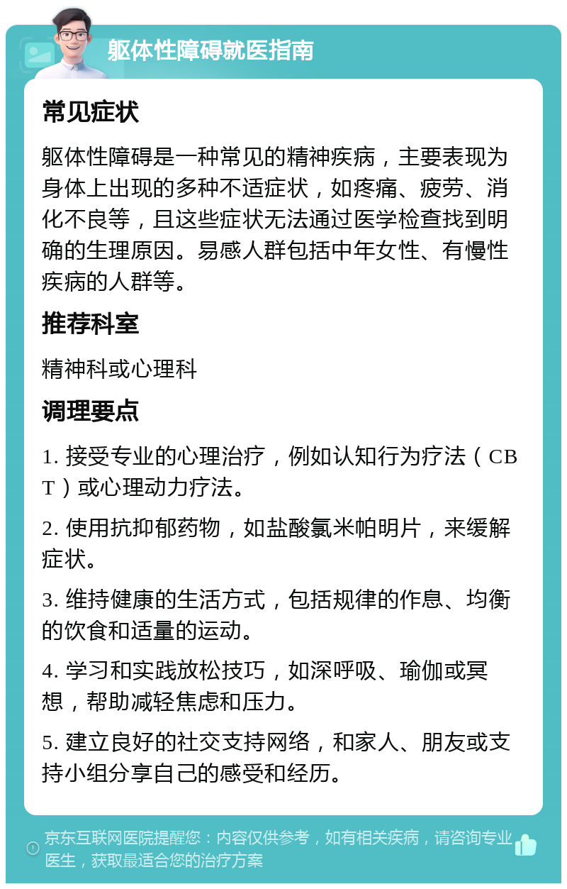 躯体性障碍就医指南 常见症状 躯体性障碍是一种常见的精神疾病，主要表现为身体上出现的多种不适症状，如疼痛、疲劳、消化不良等，且这些症状无法通过医学检查找到明确的生理原因。易感人群包括中年女性、有慢性疾病的人群等。 推荐科室 精神科或心理科 调理要点 1. 接受专业的心理治疗，例如认知行为疗法（CBT）或心理动力疗法。 2. 使用抗抑郁药物，如盐酸氯米帕明片，来缓解症状。 3. 维持健康的生活方式，包括规律的作息、均衡的饮食和适量的运动。 4. 学习和实践放松技巧，如深呼吸、瑜伽或冥想，帮助减轻焦虑和压力。 5. 建立良好的社交支持网络，和家人、朋友或支持小组分享自己的感受和经历。