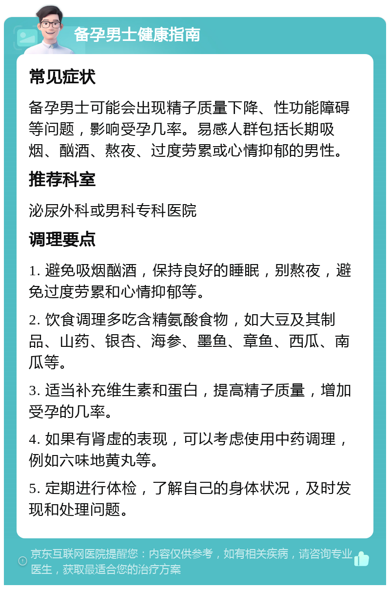 备孕男士健康指南 常见症状 备孕男士可能会出现精子质量下降、性功能障碍等问题，影响受孕几率。易感人群包括长期吸烟、酗酒、熬夜、过度劳累或心情抑郁的男性。 推荐科室 泌尿外科或男科专科医院 调理要点 1. 避免吸烟酗酒，保持良好的睡眠，别熬夜，避免过度劳累和心情抑郁等。 2. 饮食调理多吃含精氨酸食物，如大豆及其制品、山药、银杏、海参、墨鱼、章鱼、西瓜、南瓜等。 3. 适当补充维生素和蛋白，提高精子质量，增加受孕的几率。 4. 如果有肾虚的表现，可以考虑使用中药调理，例如六味地黄丸等。 5. 定期进行体检，了解自己的身体状况，及时发现和处理问题。