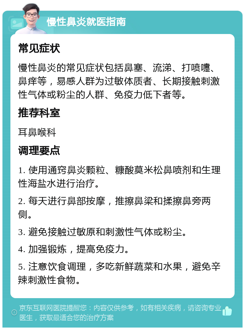 慢性鼻炎就医指南 常见症状 慢性鼻炎的常见症状包括鼻塞、流涕、打喷嚏、鼻痒等，易感人群为过敏体质者、长期接触刺激性气体或粉尘的人群、免疫力低下者等。 推荐科室 耳鼻喉科 调理要点 1. 使用通窍鼻炎颗粒、糠酸莫米松鼻喷剂和生理性海盐水进行治疗。 2. 每天进行鼻部按摩，推擦鼻梁和揉擦鼻旁两侧。 3. 避免接触过敏原和刺激性气体或粉尘。 4. 加强锻炼，提高免疫力。 5. 注意饮食调理，多吃新鲜蔬菜和水果，避免辛辣刺激性食物。