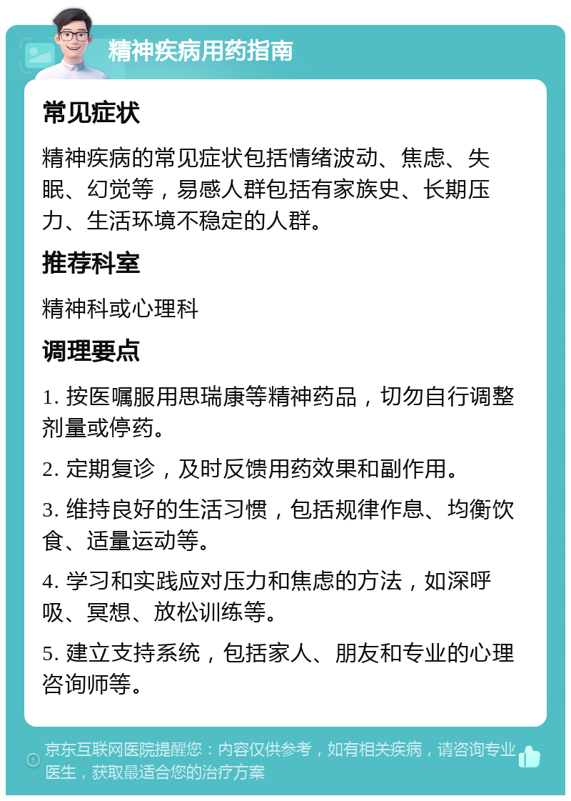 精神疾病用药指南 常见症状 精神疾病的常见症状包括情绪波动、焦虑、失眠、幻觉等，易感人群包括有家族史、长期压力、生活环境不稳定的人群。 推荐科室 精神科或心理科 调理要点 1. 按医嘱服用思瑞康等精神药品，切勿自行调整剂量或停药。 2. 定期复诊，及时反馈用药效果和副作用。 3. 维持良好的生活习惯，包括规律作息、均衡饮食、适量运动等。 4. 学习和实践应对压力和焦虑的方法，如深呼吸、冥想、放松训练等。 5. 建立支持系统，包括家人、朋友和专业的心理咨询师等。