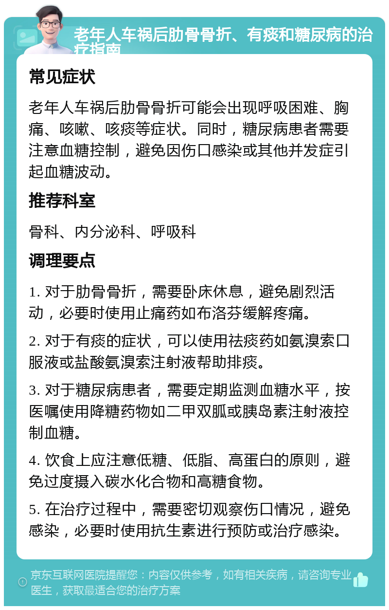 老年人车祸后肋骨骨折、有痰和糖尿病的治疗指南 常见症状 老年人车祸后肋骨骨折可能会出现呼吸困难、胸痛、咳嗽、咳痰等症状。同时，糖尿病患者需要注意血糖控制，避免因伤口感染或其他并发症引起血糖波动。 推荐科室 骨科、内分泌科、呼吸科 调理要点 1. 对于肋骨骨折，需要卧床休息，避免剧烈活动，必要时使用止痛药如布洛芬缓解疼痛。 2. 对于有痰的症状，可以使用祛痰药如氨溴索口服液或盐酸氨溴索注射液帮助排痰。 3. 对于糖尿病患者，需要定期监测血糖水平，按医嘱使用降糖药物如二甲双胍或胰岛素注射液控制血糖。 4. 饮食上应注意低糖、低脂、高蛋白的原则，避免过度摄入碳水化合物和高糖食物。 5. 在治疗过程中，需要密切观察伤口情况，避免感染，必要时使用抗生素进行预防或治疗感染。