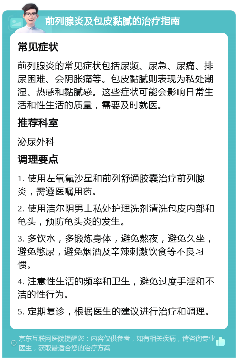 前列腺炎及包皮黏腻的治疗指南 常见症状 前列腺炎的常见症状包括尿频、尿急、尿痛、排尿困难、会阴胀痛等。包皮黏腻则表现为私处潮湿、热感和黏腻感。这些症状可能会影响日常生活和性生活的质量，需要及时就医。 推荐科室 泌尿外科 调理要点 1. 使用左氧氟沙星和前列舒通胶囊治疗前列腺炎，需遵医嘱用药。 2. 使用洁尔阴男士私处护理洗剂清洗包皮内部和龟头，预防龟头炎的发生。 3. 多饮水，多锻炼身体，避免熬夜，避免久坐，避免憋尿，避免烟酒及辛辣刺激饮食等不良习惯。 4. 注意性生活的频率和卫生，避免过度手淫和不洁的性行为。 5. 定期复诊，根据医生的建议进行治疗和调理。