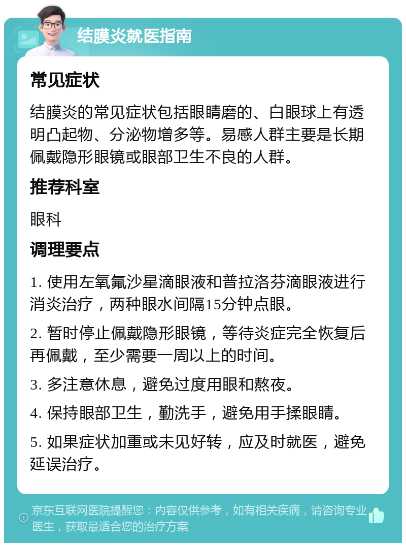 结膜炎就医指南 常见症状 结膜炎的常见症状包括眼睛磨的、白眼球上有透明凸起物、分泌物增多等。易感人群主要是长期佩戴隐形眼镜或眼部卫生不良的人群。 推荐科室 眼科 调理要点 1. 使用左氧氟沙星滴眼液和普拉洛芬滴眼液进行消炎治疗，两种眼水间隔15分钟点眼。 2. 暂时停止佩戴隐形眼镜，等待炎症完全恢复后再佩戴，至少需要一周以上的时间。 3. 多注意休息，避免过度用眼和熬夜。 4. 保持眼部卫生，勤洗手，避免用手揉眼睛。 5. 如果症状加重或未见好转，应及时就医，避免延误治疗。