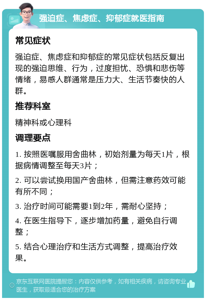 强迫症、焦虑症、抑郁症就医指南 常见症状 强迫症、焦虑症和抑郁症的常见症状包括反复出现的强迫思维、行为，过度担忧、恐惧和悲伤等情绪，易感人群通常是压力大、生活节奏快的人群。 推荐科室 精神科或心理科 调理要点 1. 按照医嘱服用舍曲林，初始剂量为每天1片，根据病情调整至每天3片； 2. 可以尝试换用国产舍曲林，但需注意药效可能有所不同； 3. 治疗时间可能需要1到2年，需耐心坚持； 4. 在医生指导下，逐步增加药量，避免自行调整； 5. 结合心理治疗和生活方式调整，提高治疗效果。