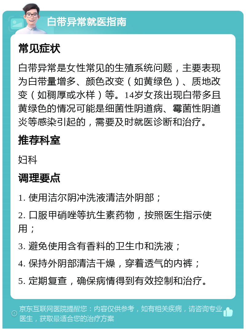 白带异常就医指南 常见症状 白带异常是女性常见的生殖系统问题，主要表现为白带量增多、颜色改变（如黄绿色）、质地改变（如稠厚或水样）等。14岁女孩出现白带多且黄绿色的情况可能是细菌性阴道病、霉菌性阴道炎等感染引起的，需要及时就医诊断和治疗。 推荐科室 妇科 调理要点 1. 使用洁尔阴冲洗液清洁外阴部； 2. 口服甲硝唑等抗生素药物，按照医生指示使用； 3. 避免使用含有香料的卫生巾和洗液； 4. 保持外阴部清洁干燥，穿着透气的内裤； 5. 定期复查，确保病情得到有效控制和治疗。