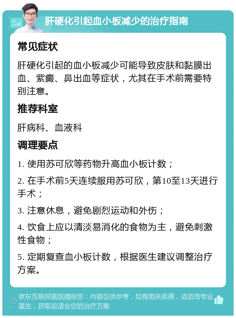 肝硬化引起血小板减少的治疗指南 常见症状 肝硬化引起的血小板减少可能导致皮肤和黏膜出血、紫癜、鼻出血等症状，尤其在手术前需要特别注意。 推荐科室 肝病科、血液科 调理要点 1. 使用苏可欣等药物升高血小板计数； 2. 在手术前5天连续服用苏可欣，第10至13天进行手术； 3. 注意休息，避免剧烈运动和外伤； 4. 饮食上应以清淡易消化的食物为主，避免刺激性食物； 5. 定期复查血小板计数，根据医生建议调整治疗方案。