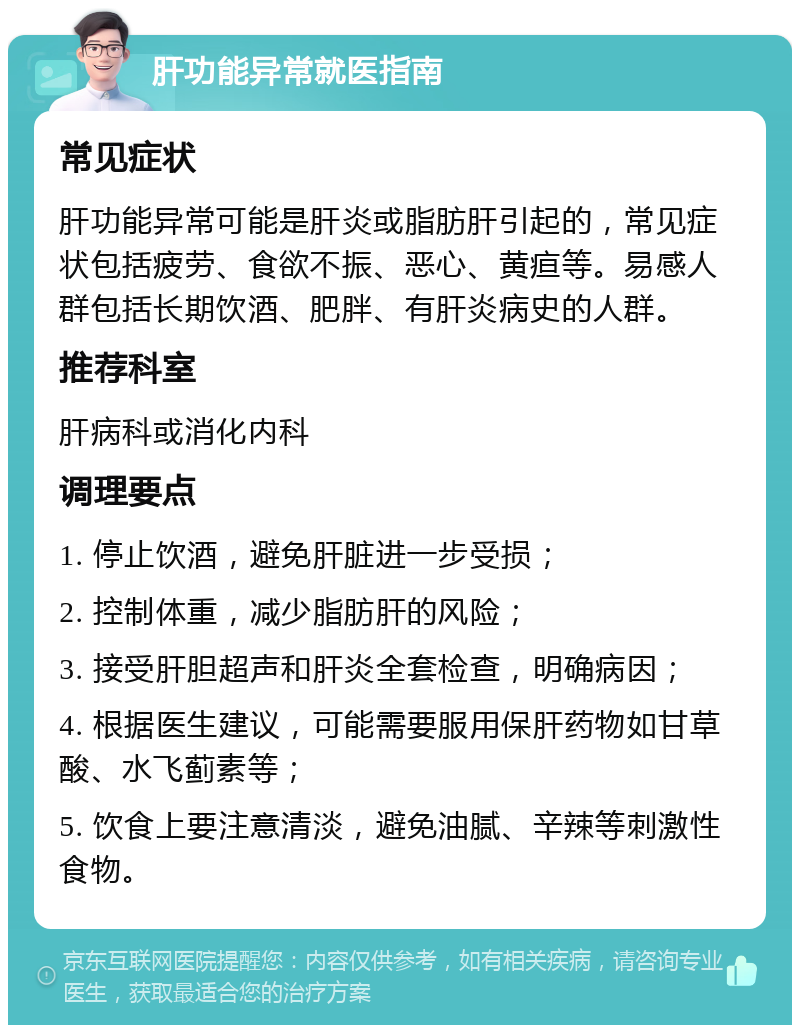 肝功能异常就医指南 常见症状 肝功能异常可能是肝炎或脂肪肝引起的，常见症状包括疲劳、食欲不振、恶心、黄疸等。易感人群包括长期饮酒、肥胖、有肝炎病史的人群。 推荐科室 肝病科或消化内科 调理要点 1. 停止饮酒，避免肝脏进一步受损； 2. 控制体重，减少脂肪肝的风险； 3. 接受肝胆超声和肝炎全套检查，明确病因； 4. 根据医生建议，可能需要服用保肝药物如甘草酸、水飞蓟素等； 5. 饮食上要注意清淡，避免油腻、辛辣等刺激性食物。