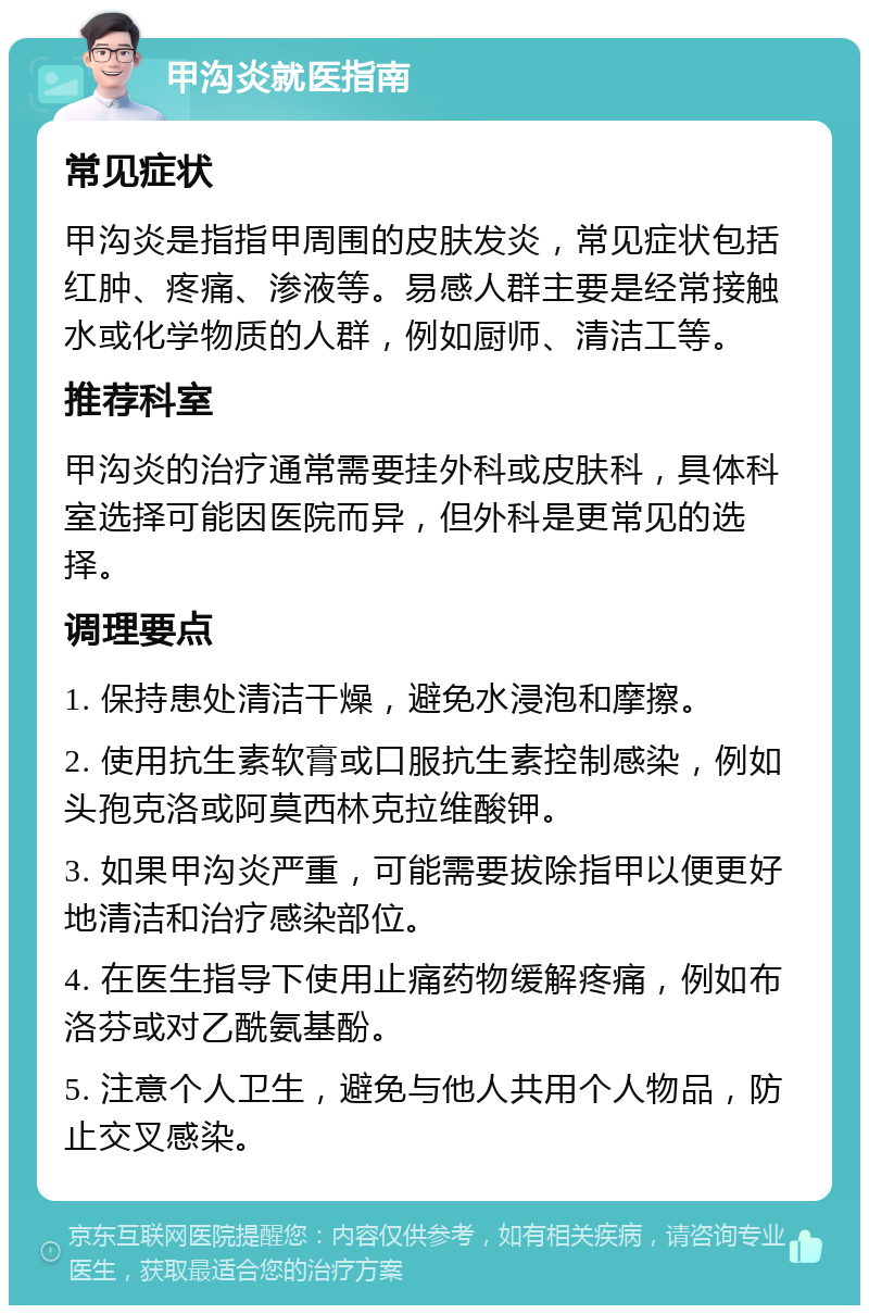 甲沟炎就医指南 常见症状 甲沟炎是指指甲周围的皮肤发炎，常见症状包括红肿、疼痛、渗液等。易感人群主要是经常接触水或化学物质的人群，例如厨师、清洁工等。 推荐科室 甲沟炎的治疗通常需要挂外科或皮肤科，具体科室选择可能因医院而异，但外科是更常见的选择。 调理要点 1. 保持患处清洁干燥，避免水浸泡和摩擦。 2. 使用抗生素软膏或口服抗生素控制感染，例如头孢克洛或阿莫西林克拉维酸钾。 3. 如果甲沟炎严重，可能需要拔除指甲以便更好地清洁和治疗感染部位。 4. 在医生指导下使用止痛药物缓解疼痛，例如布洛芬或对乙酰氨基酚。 5. 注意个人卫生，避免与他人共用个人物品，防止交叉感染。