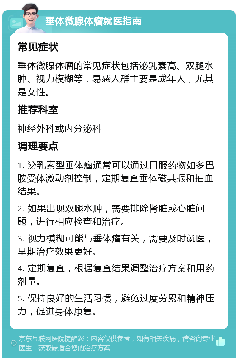 垂体微腺体瘤就医指南 常见症状 垂体微腺体瘤的常见症状包括泌乳素高、双腿水肿、视力模糊等，易感人群主要是成年人，尤其是女性。 推荐科室 神经外科或内分泌科 调理要点 1. 泌乳素型垂体瘤通常可以通过口服药物如多巴胺受体激动剂控制，定期复查垂体磁共振和抽血结果。 2. 如果出现双腿水肿，需要排除肾脏或心脏问题，进行相应检查和治疗。 3. 视力模糊可能与垂体瘤有关，需要及时就医，早期治疗效果更好。 4. 定期复查，根据复查结果调整治疗方案和用药剂量。 5. 保持良好的生活习惯，避免过度劳累和精神压力，促进身体康复。